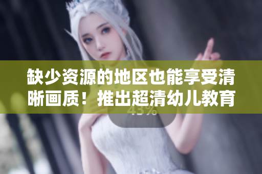 缺少资源的地区也能享受清晰画质！推出超清幼儿教育产品