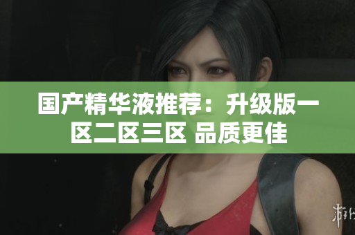 国产精华液推荐：升级版一区二区三区 品质更佳