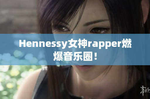 Hennessy女神rapper燃爆音乐圈！