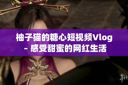 柚子猫的糖心短视频Vlog – 感受甜蜜的网红生活