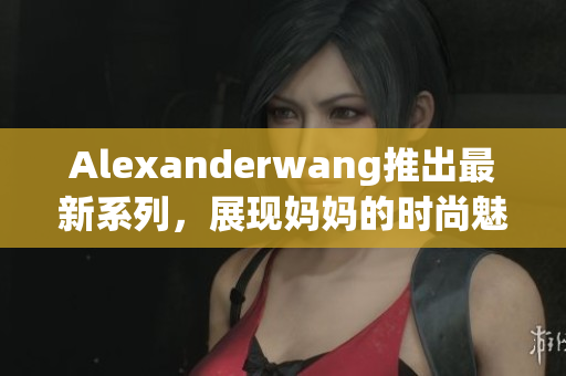 Alexanderwang推出最新系列，展现妈妈的时尚魅力