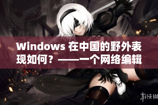 Windows 在中国的野外表现如何？——一个网络编辑的观察