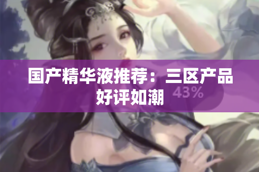 国产精华液推荐：三区产品好评如潮