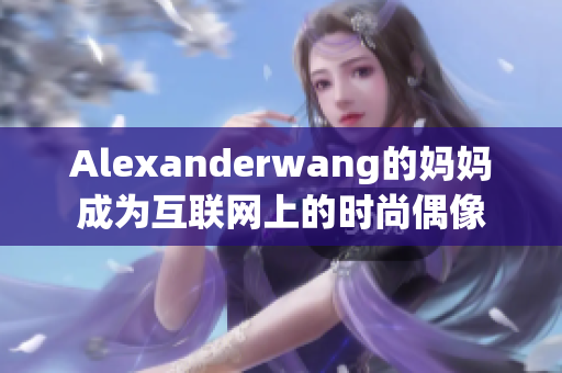 Alexanderwang的妈妈成为互联网上的时尚偶像