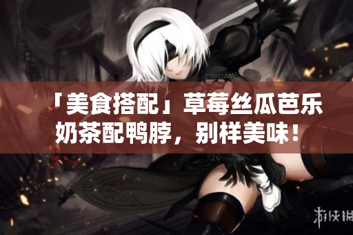 「美食搭配」草莓丝瓜芭乐奶茶配鸭脖，别样美味！