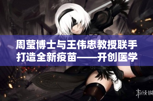 周莹博士与王伟忠教授联手打造全新疫苗——开创医学新篇章