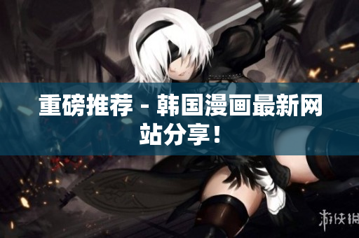 重磅推荐 - 韩国漫画最新网站分享！