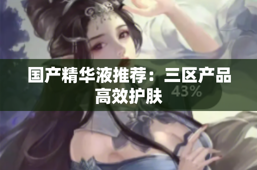国产精华液推荐：三区产品高效护肤