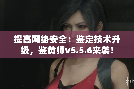 提高网络安全：鉴定技术升级，鉴黄师v5.5.6来袭！