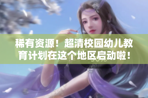 稀有资源！超清校园幼儿教育计划在这个地区启动啦！