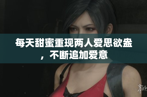 每天甜蜜重现两人爱思欲盎，不断追加爱意