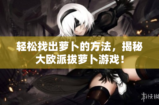 轻松找出萝卜的方法，揭秘大欧派拔萝卜游戏！