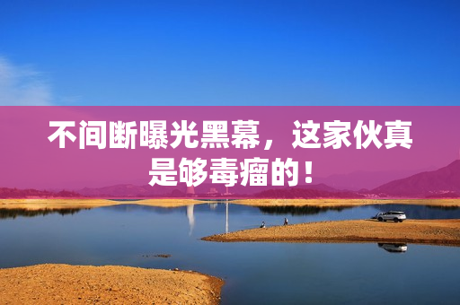不间断曝光黑幕，这家伙真是够毒瘤的！