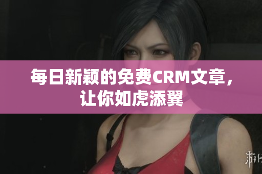 每日新颖的免费CRM文章，让你如虎添翼