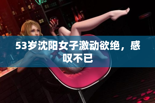 53岁沈阳女子激动欲绝，感叹不已