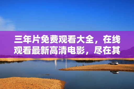 三年片免费观看大全，在线观看最新高清电影，尽在其中