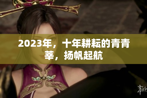 2023年，十年耕耘的青青莘，扬帆起航