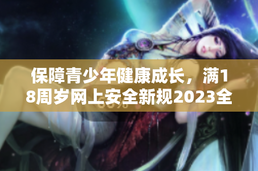 保障青少年健康成长，满18周岁网上安全新规2023全面亮相！