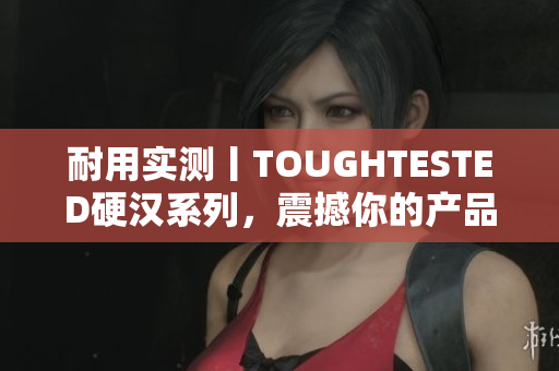 耐用实测丨TOUGHTESTED硬汉系列，震撼你的产品竞争对手