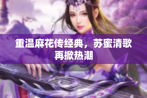 重温麻花传经典，苏蜜清歌再掀热潮