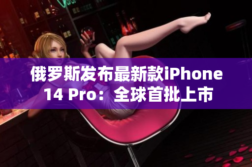 俄罗斯发布最新款iPhone 14 Pro：全球首批上市