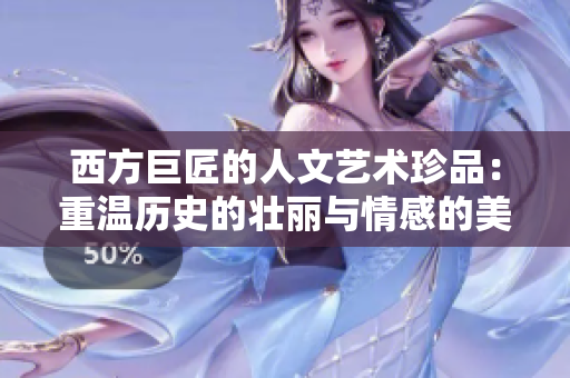 西方巨匠的人文艺术珍品：重温历史的壮丽与情感的美妙