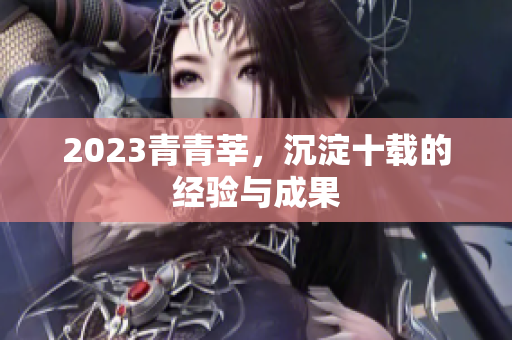 2023青青莘，沉淀十载的经验与成果