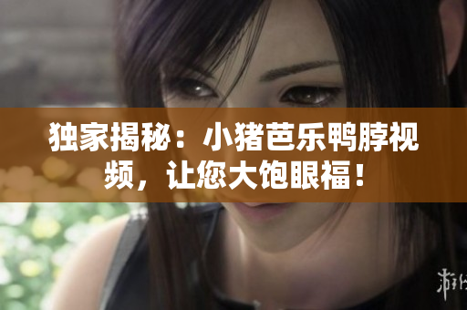 独家揭秘：小猪芭乐鸭脖视频，让您大饱眼福！