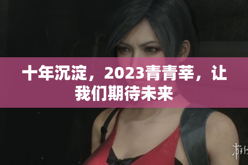 十年沉淀，2023青青莘，让我们期待未来