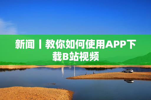 新闻丨教你如何使用APP下载B站视频