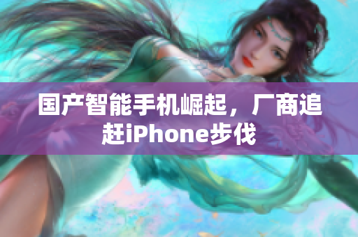 国产智能手机崛起，厂商追赶iPhone步伐