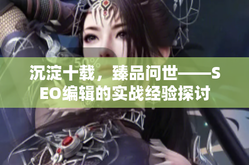 沉淀十载，臻品问世——SEO编辑的实战经验探讨