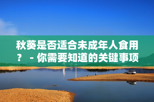 秋葵是否适合未成年人食用？－你需要知道的关键事项