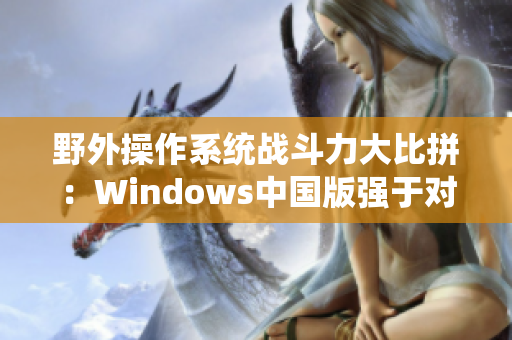 野外操作系统战斗力大比拼：Windows中国版强于对手？