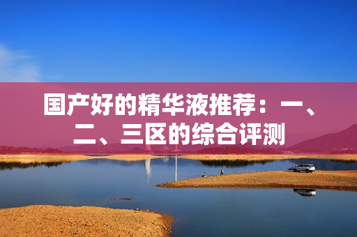 国产好的精华液推荐：一、二、三区的综合评测