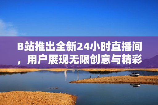 B站推出全新24小时直播间，用户展现无限创意与精彩内容