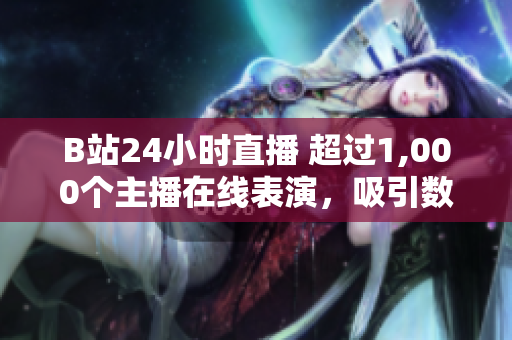 B站24小时直播 超过1,000个主播在线表演，吸引数百万观众观看