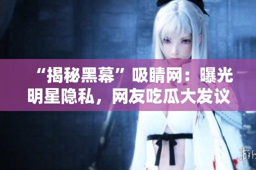 “揭秘黑幕”吸睛网：曝光明星隐私，网友吃瓜大发议论