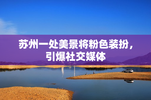 苏州一处美景将粉色装扮，引爆社交媒体