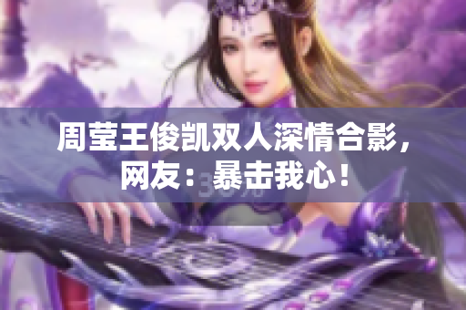 周莹王俊凯双人深情合影，网友：暴击我心！