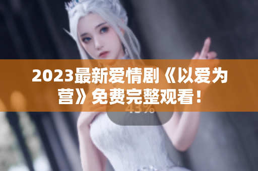 2023最新爱情剧《以爱为营》免费完整观看！