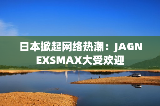 日本掀起网络热潮：JAGNEXSMAX大受欢迎