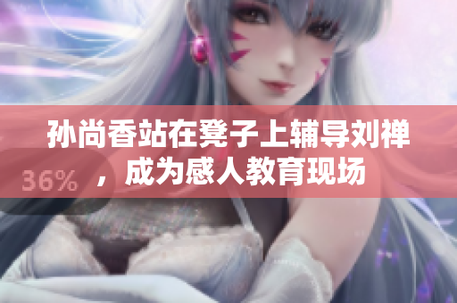 孙尚香站在凳子上辅导刘禅，成为感人教育现场