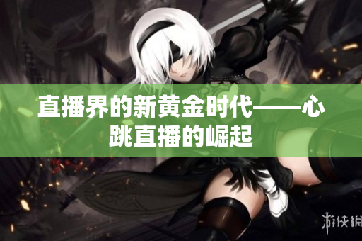 直播界的新黄金时代——心跳直播的崛起