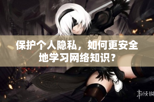 保护个人隐私，如何更安全地学习网络知识？