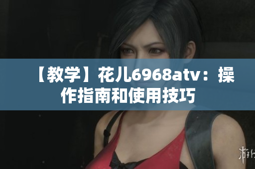 【教学】花儿6968atv：操作指南和使用技巧
