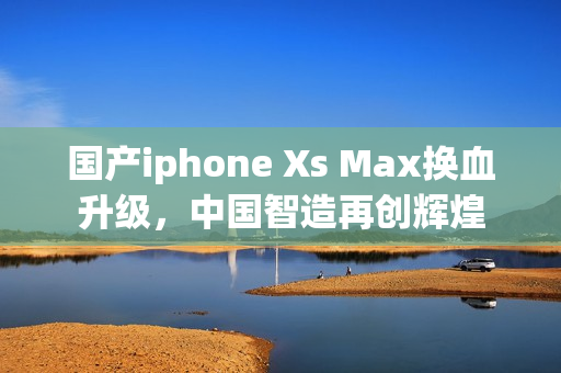 国产iphone Xs Max换血升级，中国智造再创辉煌