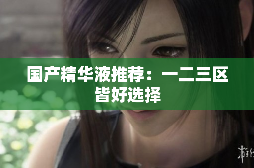 国产精华液推荐：一二三区皆好选择