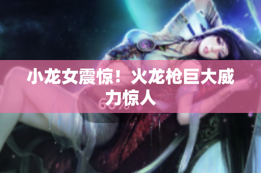 小龙女震惊！火龙枪巨大威力惊人