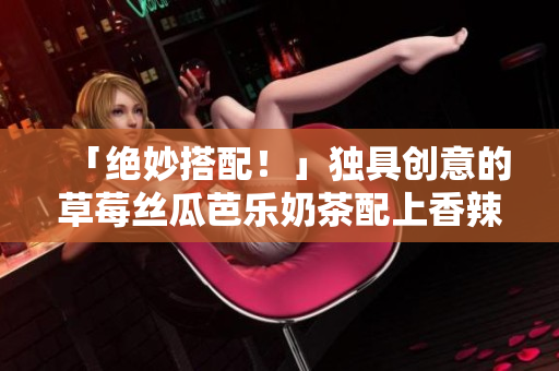 「绝妙搭配！」独具创意的草莓丝瓜芭乐奶茶配上香辣鸭脖